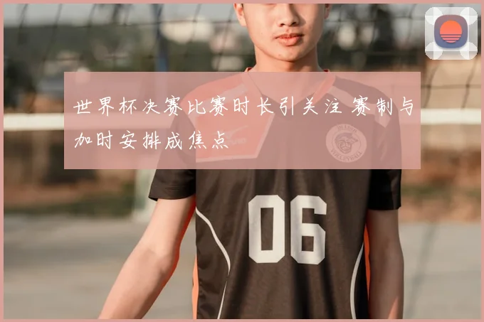 世界杯决赛比赛时长引关注 赛制与加时安排成焦点